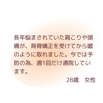 長年悩まされていた肩こりや頭痛が、背骨矯正を受けてから嘘のように取れました。今では予防の為、週1回だけ通院しています。28歳　女性